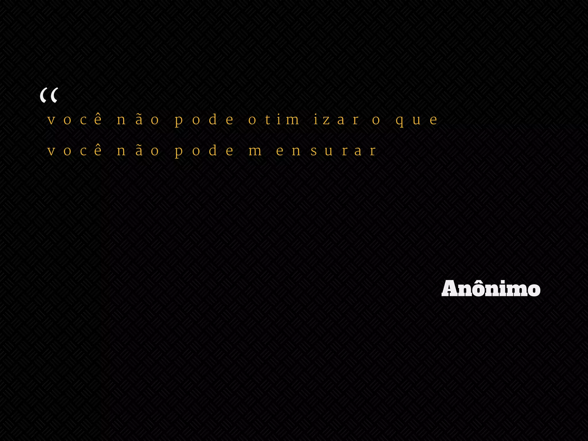 “ 
você não pode otimizar o que 
você não pode mensurar 
Anônimo 
 
