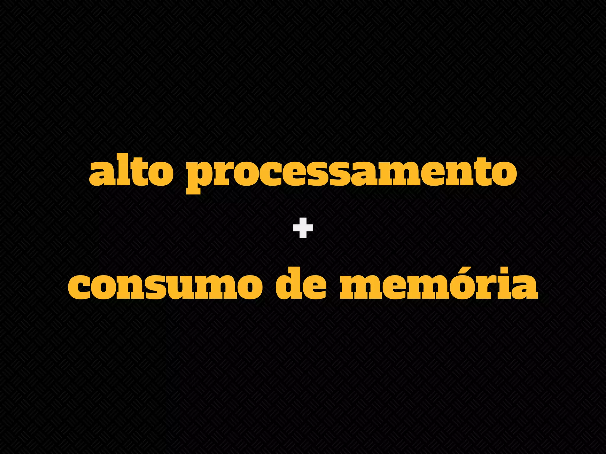 alto processamento 
+ 
consumo de memória 
 