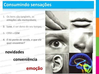 Consumindo sensações

1. Os bens são tangíveis, as
   emoções são memoráveis;

2. Luxo, é ser dono do seu tempo;

3. CRM x CEM

4. E no ponto de venda, o que ele
   quer encontrar?


 novidades
        conveniência

                    emoção
 