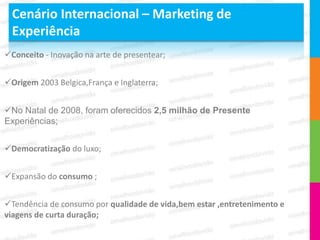 Cenário Internacional – Marketing de
  Experiência
Conceito - Inovação na arte de presentear;


Origem 2003 Belgica,França e Inglaterra;


No Natal de 2008, foram oferecidos 2,5 milhão de Presente
Experiências;


Democratização do luxo;


Expansão do consumo ;


Tendência de consumo por qualidade de vida,bem estar ,entretenimento e
viagens de curta duração;
 