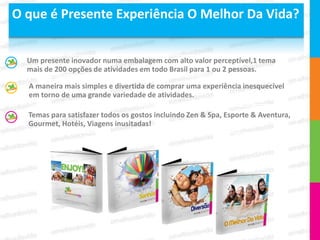 O que é Presente Experiência O Melhor Da Vida?


  Um presente inovador numa embalagem com alto valor perceptível,1 tema
  mais de 200 opções de atividades em todo Brasil para 1 ou 2 pessoas.

  A maneira mais simples e divertida de comprar uma experiência inesquecível
  em torno de uma grande variedade de atividades.

  Temas para satisfazer todos os gostos incluindo Zen & Spa, Esporte & Aventura,
  Gourmet, Hotéis, Viagens inusitadas!
 