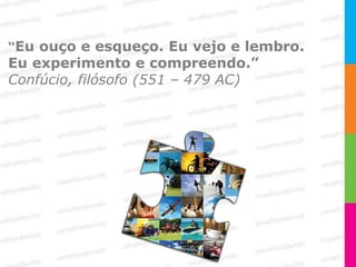 “Eu ouço e esqueço. Eu vejo e lembro.
Eu experimento e compreendo.”
Confúcio, filósofo (551 – 479 AC)
 