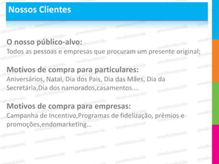 Nossos Clientes


O nosso público-alvo:
Todos as pessoas e empresas que procuram um presente original;

Motivos de compra para particulares:
Aniversários, Natal, Dia dos Pais, Dia das Mães, Dia da
Secretária,Dia dos namorados,casamentos.…

Motivos de compra para empresas:
Campanha de Incentivo,Programas de fidelização, prêmios e
promoções,endomarketing…
 