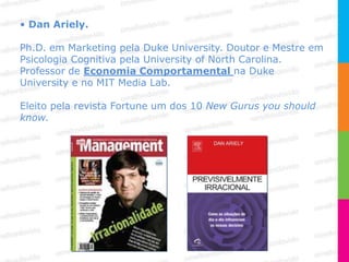 • Dan Ariely.

Ph.D. em Marketing pela Duke University. Doutor e Mestre em
Psicologia Cognitiva pela University of North Carolina.
Professor de Economia Comportamental na Duke
University e no MIT Media Lab.

Eleito pela revista Fortune um dos 10 New Gurus you should
know.
 