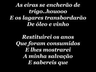 As eiras se encherão de trigo..houoooE os lagares transbordarãoDe óleo e vinhoRestituirei os anosQue foram consumidosE lhes mostrareiA minha salvaçãoE sabereis que