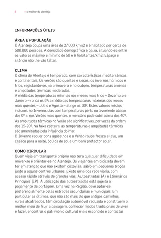 8 » o melhor do alentejo
INFORMAÇÕES ÚTEIS
ÁREA E POPULAÇÃO
O Alentejo ocupa uma área de 27.000 kms2 e é habitado por cerca de
500.000 pessoas. A densidade demográfica é baixa, situando-se entre
os valores máximo e mínimo de 50 e 6 habitantes/km2. Espaço e
silêncio não lhe vão faltar.
CLIMA
O clima do Alentejo é temperado, com características mediterrânicas
e continentais. Os verões são quentes e secos, os invernos húmidos e
frios, registando-se, na primavera e no outono, temperaturas amenas
e amplitudes térmicas moderadas.
A média das temperaturas mínimas nos meses mais frios – Dezembro e
Janeiro – ronda os 6º; a média das temperaturas máximas dos meses
mais quentes – Julho e Agosto – atinge os 30º. Estes valores médios
incluem, no Inverno, dias com temperaturas perto ou levemente abaixo
dos 0º e, nos Verões mais quentes, o mercúrio pode subir acima dos 40º.
As amplitudes térmicas no Verão são significativas, por vezes da ordem
dos 15-20º. Na faixa costeira, as temperaturas e amplitudes térmicas
são amenizadas pela influência do mar.
O Inverno requer bons agasalhos e o Verão roupa fresca e leve, um
casaco para a noite, óculos de sol e um bom protector solar.
COMO CIRCULAR
Quem viaja em transporte próprio não terá qualquer dificuldade em
mover-se e orientar-se no Alentejo. Os viajantes em bicicleta devem
ter em atenção que não existem ciclovias, salvo em pequenos troços
junto a alguns centros urbanos. Existe uma boa rede viária, com
acesso rápido através de grandes vias: Autoestradas (A) e Itinerários
Principais (IP). A utilização das autoestradas está sujeita a
pagamento de portagem. Uma vez na Região, deve optar-se
preferencialmente pelas estradas secundárias e municipais. Em
particular as últimas, que não são mais do que antigos caminhos
rurais alcatroados, têm circulação automóvel reduzida e constituem o
melhor meio de fruir a paisagem, conhecer modos tradicionais de viver
e fazer, encontrar o património cultural mais escondido e contactar
 