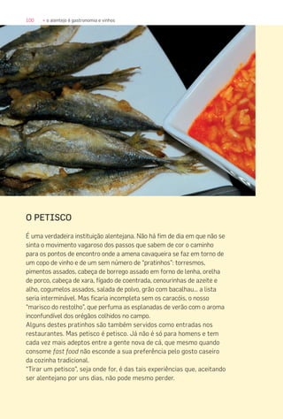 100 » o alentejo é gastronomia e vinhos
O PETISCO
É uma verdadeira instituição alentejana. Não há fim de dia em que não se
sinta o movimento vagaroso dos passos que sabem de cor o caminho
para os pontos de encontro onde a amena cavaqueira se faz em torno de
um copo de vinho e de um sem número de “pratinhos”: torresmos,
pimentos assados, cabeça de borrego assado em forno de lenha, orelha
de porco, cabeça de xara, fígado de coentrada, cenourinhas de azeite e
alho, cogumelos assados, salada de polvo, grão com bacalhau… a lista
seria interminável. Mas ficaria incompleta sem os caracóis, o nosso
“marisco do restolho”, que perfuma as esplanadas de verão com o aroma
inconfundível dos orégãos colhidos no campo.
Alguns destes pratinhos são também servidos como entradas nos
restaurantes. Mas petisco é petisco. Já não é só para homens e tem
cada vez mais adeptos entre a gente nova de cá, que mesmo quando
consome fast food não esconde a sua preferência pelo gosto caseiro
da cozinha tradicional.
“Tirar um petisco”, seja onde for, é das tais experiências que, aceitando
ser alentejano por uns dias, não pode mesmo perder.
 