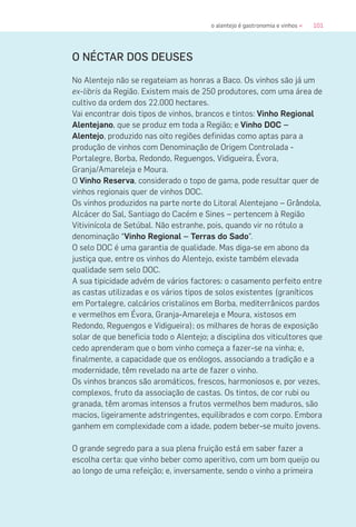 101o alentejo é gastronomia e vinhos «
O NÉCTAR DOS DEUSES
No Alentejo não se regateiam as honras a Baco. Os vinhos são já um
ex-libris da Região. Existem mais de 250 produtores, com uma área de
cultivo da ordem dos 22.000 hectares.
Vai encontrar dois tipos de vinhos, brancos e tintos: Vinho Regional
Alentejano, que se produz em toda a Região; e Vinho DOC –
Alentejo, produzido nas oito regiões definidas como aptas para a
produção de vinhos com Denominação de Origem Controlada -
Portalegre, Borba, Redondo, Reguengos, Vidigueira, Évora,
Granja/Amareleja e Moura.
O Vinho Reserva, considerado o topo de gama, pode resultar quer de
vinhos regionais quer de vinhos DOC.
Os vinhos produzidos na parte norte do Litoral Alentejano – Grândola,
Alcácer do Sal, Santiago do Cacém e Sines – pertencem à Região
Vitivinícola de Setúbal. Não estranhe, pois, quando vir no rótulo a
denominação “Vinho Regional – Terras do Sado”.
O selo DOC é uma garantia de qualidade. Mas diga-se em abono da
justiça que, entre os vinhos do Alentejo, existe também elevada
qualidade sem selo DOC.
A sua tipicidade advém de vários factores: o casamento perfeito entre
as castas utilizadas e os vários tipos de solos existentes (graníticos
em Portalegre, calcários cristalinos em Borba, mediterrânicos pardos
e vermelhos em Évora, Granja-Amareleja e Moura, xistosos em
Redondo, Reguengos e Vidigueira); os milhares de horas de exposição
solar de que beneficia todo o Alentejo; a disciplina dos viticultores que
cedo aprenderam que o bom vinho começa a fazer-se na vinha; e,
finalmente, a capacidade que os enólogos, associando a tradição e a
modernidade, têm revelado na arte de fazer o vinho.
Os vinhos brancos são aromáticos, frescos, harmoniosos e, por vezes,
complexos, fruto da associação de castas. Os tintos, de cor rubi ou
granada, têm aromas intensos a frutos vermelhos bem maduros, são
macios, ligeiramente adstringentes, equilibrados e com corpo. Embora
ganhem em complexidade com a idade, podem beber-se muito jovens.
O grande segredo para a sua plena fruição está em saber fazer a
escolha certa: que vinho beber como aperitivo, com um bom queijo ou
ao longo de uma refeição; e, inversamente, sendo o vinho a primeira
 