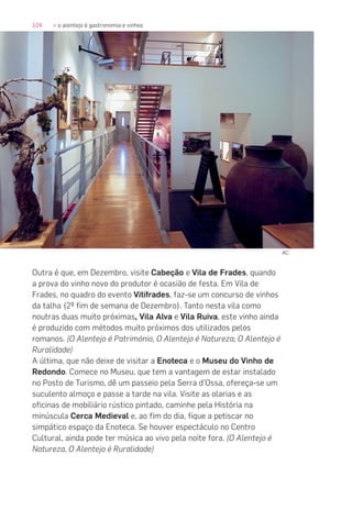 104 » o alentejo é gastronomia e vinhos
Outra é que, em Dezembro, visite Cabeção e Vila de Frades, quando
a prova do vinho novo do produtor é ocasião de festa. Em Vila de
Frades, no quadro do evento Vitifrades, faz-se um concurso de vinhos
da talha (2º fim de semana de Dezembro). Tanto nesta vila como
noutras duas muito próximas, Vila Alva e Vila Ruiva, este vinho ainda
é produzido com métodos muito próximos dos utilizados pelos
romanos. (O Alentejo é Património, O Alentejo é Natureza, O Alentejo é
Ruralidade)
A última, que não deixe de visitar a Enoteca e o Museu do Vinho de
Redondo. Comece no Museu, que tem a vantagem de estar instalado
no Posto de Turismo, dê um passeio pela Serra d’Ossa, ofereça-se um
suculento almoço e passe a tarde na vila. Visite as olarias e as
oficinas de mobiliário rústico pintado, caminhe pela História na
minúscula Cerca Medieval e, ao fim do dia, fique a petiscar no
simpático espaço da Enoteca. Se houver espectáculo no Centro
Cultural, ainda pode ter música ao vivo pela noite fora. (O Alentejo é
Natureza, O Alentejo é Ruralidade)
AC
 