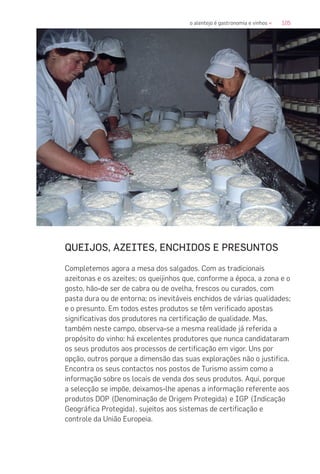 105o alentejo é gastronomia e vinhos «
QUEIJOS, AZEITES, ENCHIDOS E PRESUNTOS
Completemos agora a mesa dos salgados. Com as tradicionais
azeitonas e os azeites; os queijinhos que, conforme a época, a zona e o
gosto, hão-de ser de cabra ou de ovelha, frescos ou curados, com
pasta dura ou de entorna; os inevitáveis enchidos de várias qualidades;
e o presunto. Em todos estes produtos se têm verificado apostas
significativas dos produtores na certificação de qualidade. Mas,
também neste campo, observa-se a mesma realidade já referida a
propósito do vinho: há excelentes produtores que nunca candidataram
os seus produtos aos processos de certificação em vigor. Uns por
opção, outros porque a dimensão das suas explorações não o justifica.
Encontra os seus contactos nos postos de Turismo assim como a
informação sobre os locais de venda dos seus produtos. Aqui, porque
a selecção se impõe, deixamos-lhe apenas a informação referente aos
produtos DOP (Denominação de Origem Protegida) e IGP (Indicação
Geográfica Protegida), sujeitos aos sistemas de certificação e
controle da União Europeia.
 