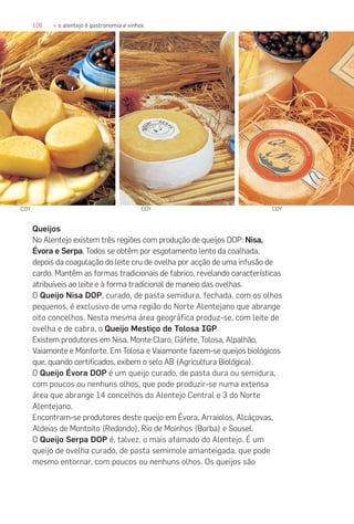 106 » o alentejo é gastronomia e vinhos
Queijos
No Alentejo existem três regiões com produção de queijos DOP: Nisa,
Évora e Serpa. Todos se obtêm por esgotamento lento da coalhada,
depois da coagulação do leite cru de ovelha por acção de uma infusão de
cardo. Mantêm as formas tradicionais de fabrico, revelando características
atribuíveis ao leite e à forma tradicional de maneio das ovelhas.
O Queijo Nisa DOP, curado, de pasta semidura, fechada, com os olhos
pequenos, é exclusivo de uma região do Norte Alentejano que abrange
oito concelhos. Nesta mesma área geográfica produz-se, com leite de
ovelha e de cabra, o Queijo Mestiço de Tolosa IGP.
Existem produtores em Nisa, Monte Claro, Gáfete, Tolosa, Alpalhão,
Vaiamonte e Monforte. Em Tolosa e Vaiamonte fazem-se queijos biológicos
que, quando certificados, exibem o selo AB (Agricultura Biológica).
O Queijo Évora DOP é um queijo curado, de pasta dura ou semidura,
com poucos ou nenhuns olhos, que pode produzir-se numa extensa
área que abrange 14 concelhos do Alentejo Central e 3 do Norte
Alentejano.
Encontram-se produtores deste queijo em Évora, Arraiolos, Alcáçovas,
Aldeias de Montoito (Redondo), Rio de Moinhos (Borba) e Sousel.
O Queijo Serpa DOP é, talvez, o mais afamado do Alentejo. É um
queijo de ovelha curado, de pasta semimole amanteigada, que pode
mesmo entornar, com poucos ou nenhuns olhos. Os queijos são
COYCOY COY
 
