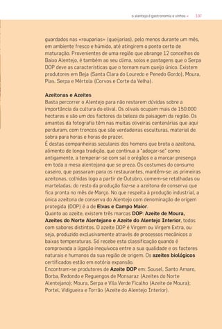 107o alentejo é gastronomia e vinhos «
guardados nas «rouparias» (queijarias), pelo menos durante um mês,
em ambiente fresco e húmido, até atingirem o ponto certo de
maturação. Provenientes de uma região que abrange 12 concelhos do
Baixo Alentejo, é também ao seu clima, solos e pastagens que o Serpa
DOP deve as características que o tornam num queijo único. Existem
produtores em Beja (Santa Clara do Louredo e Penedo Gordo), Moura,
Pias, Serpa e Mértola (Corvos e Corte da Velha).
Azeitonas e Azeites
Basta percorrer o Alentejo para não restarem dúvidas sobre a
importância da cultura do olival. Os olivais ocupam mais de 150.000
hectares e são um dos factores da beleza da paisagem da região. Os
amantes da fotografia têm nas muitas oliveiras centenárias que aqui
perduram, com troncos que são verdadeiras esculturas, material de
sobra para horas e horas de prazer.
É destas companheiras seculares dos homens que brota a azeitona,
alimento de longa tradição, que continua a “adoçar-se” como
antigamente, a temperar-se com sal e orégãos e a marcar presença
em toda a mesa alentejana que se preza. Os costumes do consumo
caseiro, que passaram para os restaurantes, mantêm-se: as primeiras
azeitonas, colhidas logo a partir de Outubro, comem-se retalhadas ou
marteladas; do resto da produção faz-se a azeitona de conserva que
fica pronta no mês de Março. No que respeita à produção industrial, a
única azeitona de conserva do Alentejo com denominação de origem
protegida (DOP) é a de Elvas e Campo Maior.
Quanto ao azeite, existem três marcas DOP: Azeite de Moura,
Azeites do Norte Alentejano e Azeite do Alentejo Interior, todos
com sabores distintos. O azeite DOP é Virgem ou Virgem Extra, ou
seja, produzido exclusivamente através de processos mecânicos a
baixas temperaturas. Só recebe esta classificação quando é
comprovada a ligação inequívoca entre a sua qualidade e os factores
naturais e humanos da sua região de origem. Os azeites biológicos
certificados estão em notória expansão.
Encontram-se produtores de Azeite DOP em: Sousel, Santo Amaro,
Borba, Redondo e Reguengos de Monsaraz (Azeites do Norte
Alentejano); Moura, Serpa e Vila Verde Ficalho (Azeite de Moura);
Portel, Vidigueira e Torrão (Azeite do Alentejo Interior).
 