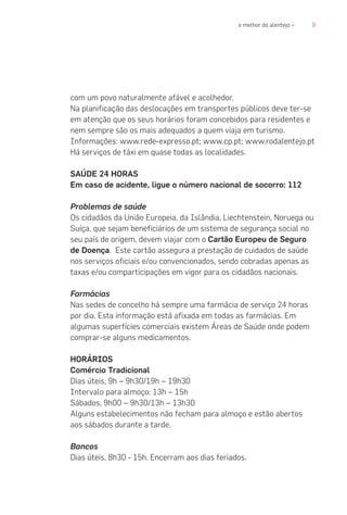 9o melhor do alentejo «
com um povo naturalmente afável e acolhedor.
Na planificação das deslocações em transportes públicos deve ter-se
em atenção que os seus horários foram concebidos para residentes e
nem sempre são os mais adequados a quem viaja em turismo.
Informações: www.rede-expresso.pt; www.cp.pt; www.rodalentejo.pt
Há serviços de táxi em quase todas as localidades.
SAÚDE 24 HORAS
Em caso de acidente, ligue o número nacional de socorro: 112
Problemas de saúde
Os cidadãos da União Europeia, da Islândia, Liechtenstein, Noruega ou
Suíça, que sejam beneficiários de um sistema de segurança social no
seu país de origem, devem viajar com o Cartão Europeu de Seguro
de Doença. Este cartão assegura a prestação de cuidados de saúde
nos serviços oficiais e/ou convencionados, sendo cobradas apenas as
taxas e/ou comparticipações em vigor para os cidadãos nacionais.
Farmácias
Nas sedes de concelho há sempre uma farmácia de serviço 24 horas
por dia. Esta informação está afixada em todas as farmácias. Em
algumas superfícies comerciais existem Áreas de Saúde onde podem
comprar-se alguns medicamentos.
HORÁRIOS
Comércio Tradicional
Dias úteis, 9h – 9h30/19h – 19h30
Intervalo para almoço: 13h – 15h
Sábados, 9h00 – 9h30/13h – 13h30
Alguns estabelecimentos não fecham para almoço e estão abertos
aos sábados durante a tarde.
Bancos
Dias úteis, 8h30 - 15h. Encerram aos dias feriados.
 