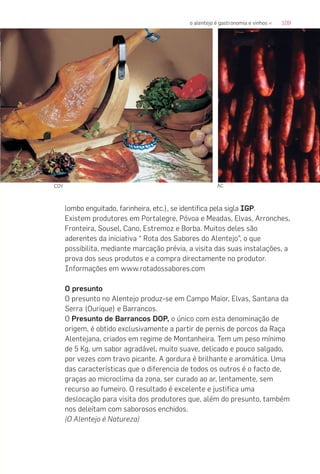 109o alentejo é gastronomia e vinhos «
lombo enguitado, farinheira, etc.), se identifica pela sigla IGP.
Existem produtores em Portalegre, Póvoa e Meadas, Elvas, Arronches,
Fronteira, Sousel, Cano, Estremoz e Borba. Muitos deles são
aderentes da iniciativa “ Rota dos Sabores do Alentejo”, o que
possibilita, mediante marcação prévia, a visita das suas instalações, a
prova dos seus produtos e a compra directamente no produtor.
Informações em www.rotadossabores.com
O presunto
O presunto no Alentejo produz-se em Campo Maior, Elvas, Santana da
Serra (Ourique) e Barrancos.
O Presunto de Barrancos DOP, o único com esta denominação de
origem, é obtido exclusivamente a partir de pernis de porcos da Raça
Alentejana, criados em regime de Montanheira. Tem um peso mínimo
de 5 Kg, um sabor agradável, muito suave, delicado e pouco salgado,
por vezes com travo picante. A gordura é brilhante e aromática. Uma
das características que o diferencia de todos os outros é o facto de,
graças ao microclima da zona, ser curado ao ar, lentamente, sem
recurso ao fumeiro. O resultado é excelente e justifica uma
deslocação para visita dos produtores que, além do presunto, também
nos deleitam com saborosos enchidos.
(O Alentejo é Natureza)
COY AC
 