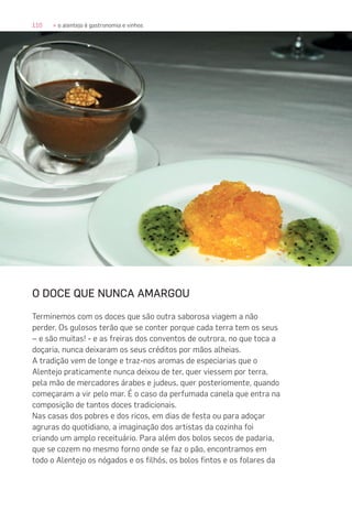 110 » o alentejo é gastronomia e vinhos
O DOCE QUE NUNCA AMARGOU
Terminemos com os doces que são outra saborosa viagem a não
perder. Os gulosos terão que se conter porque cada terra tem os seus
– e são muitas! - e as freiras dos conventos de outrora, no que toca a
doçaria, nunca deixaram os seus créditos por mãos alheias.
A tradição vem de longe e traz-nos aromas de especiarias que o
Alentejo praticamente nunca deixou de ter, quer viessem por terra,
pela mão de mercadores árabes e judeus, quer posteriomente, quando
começaram a vir pelo mar. É o caso da perfumada canela que entra na
composição de tantos doces tradicionais.
Nas casas dos pobres e dos ricos, em dias de festa ou para adoçar
agruras do quotidiano, a imaginação dos artistas da cozinha foi
criando um amplo receituário. Para além dos bolos secos de padaria,
que se cozem no mesmo forno onde se faz o pão, encontramos em
todo o Alentejo os nógados e os filhós, os bolos fintos e os folares da
 
