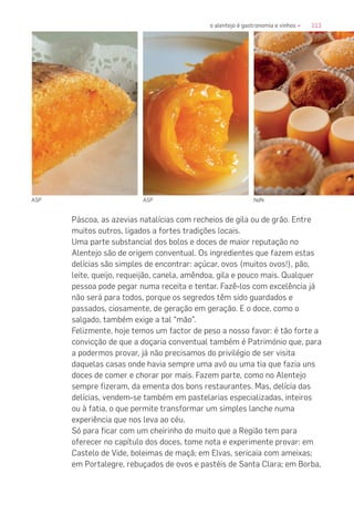 111o alentejo é gastronomia e vinhos «
Páscoa, as azevias natalícias com recheios de gila ou de grão. Entre
muitos outros, ligados a fortes tradições locais.
Uma parte substancial dos bolos e doces de maior reputação no
Alentejo são de origem conventual. Os ingredientes que fazem estas
delícias são simples de encontrar: açúcar, ovos (muitos ovos!), pão,
leite, queijo, requeijão, canela, amêndoa, gila e pouco mais. Qualquer
pessoa pode pegar numa receita e tentar. Fazê-los com excelência já
não será para todos, porque os segredos têm sido guardados e
passados, ciosamente, de geração em geração. E o doce, como o
salgado, também exige a tal “mão”.
Felizmente, hoje temos um factor de peso a nosso favor: é tão forte a
convicção de que a doçaria conventual também é Património que, para
a podermos provar, já não precisamos do privilégio de ser visita
daquelas casas onde havia sempre uma avó ou uma tia que fazia uns
doces de comer e chorar por mais. Fazem parte, como no Alentejo
sempre fizeram, da ementa dos bons restaurantes. Mas, delícia das
delícias, vendem-se também em pastelarias especializadas, inteiros
ou à fatia, o que permite transformar um simples lanche numa
experiência que nos leva ao céu.
Só para ficar com um cheirinho do muito que a Região tem para
oferecer no capítulo dos doces, tome nota e experimente provar: em
Castelo de Vide, boleimas de maçã; em Elvas, sericaia com ameixas;
em Portalegre, rebuçados de ovos e pastéis de Santa Clara; em Borba,
ASP ASP NdN
 