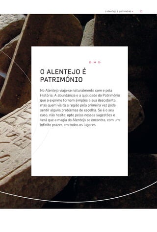 11o alentejo é património «
» » »
O ALENTEJO É
PATRIMÓNIO
No Alentejo viaja-se naturalmente com e pela
História. A abundância e a qualidade do Património
que a exprime tornam simples a sua descoberta,
mas quem visita a região pela primeira vez pode
sentir alguns problemas de escolha. Se é o seu
caso, não hesite: opte pelas nossas sugestões e
verá que a magia do Alentejo se encontra, com um
infinito prazer, em todos os lugares.
 