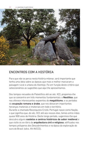 12 » o alentejo é património
ENCONTROS COM A HISTÓRIA
Para que não se perca nesta história milenar, será importante que
tenha uma ideia sobre as épocas que mais e melhor marcaram a
paisagem rural e urbana do Alentejo. Foi em função deste critério que
seleccionámos as sugestões que aqui lhe apresentamos.
Dos tempos recuados do Paleolítico até ao séc. XII, propomos-lhe
que se concentre em três momentos fundamentais: o Neolítico, que
nos oferece interessantes expoentes do megalitismo, e os períodos
da ocupação romana e árabe, que nos deixaram importantes
heranças materiais e imateriais em todo o território.
Durante a chamada Reconquista Cristã, Portugal nasce como Nação,
o que significa que, do séc. XII até aos nossos dias, temos entre mãos
quase 900 anos de História. Deste longo período, sugerimos-lhe que
descubra alguns castelos e centros históricos de sabor medieval e
que visite os ex-libris da arquitectura civil e religiosa, edificados nos
tempos prósperos dos Descobrimentos e na época da exploração do
ouro do Brasil (sécs. XV-XVIII).
 