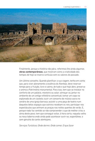 13o alentejo é património «
Finalmente, porque a história não pára, referimos-lhe ainda algumas
obras contemporâneas, que mostram como a criatividade dos
tempos de hoje se insere e articula com os valores do passado.
Um último conselho. Quando planificar a sua viagem, tenha em conta
que, para viver plenamente a essência do Alentejo, deve reservar
tempo para a fruição, livre e calma, de tudo o que hoje abre, preserva
e anima o Património monumental. Para isso, tem que se instalar no
conforto de um palácio, mosteiro ou solar; almoçar ou jantar no
ambiente de um antigo refeitório conventual; tomar um copo na
esplanada de um castelo; ouvir um concerto de música sacra no
cenário de uma igreja barroca; assistir a uma peça de teatro num
daqueles belos espaços que outrora recebiam os reis; participar nos
espectáculos que animam as praças nas noites quentes de verão. E,
porque nada faz sentido se não compreender o que de melhor criou a
alma deste povo, tem que conseguir estar, à hora certa, naquela velha
ou nova taberna onde ainda pode acontecer ouvir-se, espontâneo, o
som genuíno do cante alentejano.
Serviços Turísticos: Onde dormir, Onde comer, O que fazer
 