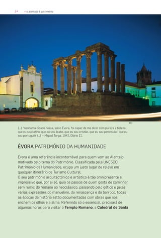 14 » o alentejo é património
ÉVORA PATRIMÓNIO DA HUMANIDADE
Évora é uma referência incontornável para quem vem ao Alentejo
motivado pelo tema do Património. Classificada pela UNESCO
Património da Humanidade, ocupa um justo lugar de relevo em
qualquer itinerário de Turismo Cultural.
O seu património arquitectónico e artístico é tão omnipresente e
impressivo que, por si só, guia os passos de quem gosta de caminhar
sem rumo: do romano ao neoclássico, passando pelo gótico e pelas
várias expressões do manuelino, da renascença e do barroco, todas
as épocas da história estão documentadas com obras que nos
enchem os olhos e a alma. Referindo só o essencial, precisará de
algumas horas para visitar o Templo Romano, a Catedral de Santa
(…) “nenhuma cidade nossa, salvo Évora, foi capaz de me dizer com pureza e beleza
que eu sou latino, que eu sou árabe, que eu sou cristão, que eu sou peninsular, que eu
sou português (…) – Miguel Torga, 1942, Diário II.
RC
 
