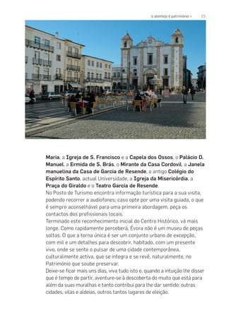 15o alentejo é património «
Maria, a Igreja de S. Francisco e a Capela dos Ossos, o Palácio D.
Manuel, a Ermida de S. Brás, o Mirante da Casa Cordovil, a Janela
manuelina da Casa de Garcia de Resende, o antigo Colégio do
Espírito Santo, actual Universidade, a Igreja da Misericórdia, a
Praça do Giraldo e o Teatro Garcia de Resende.
No Posto de Turismo encontra informação turística para a sua visita,
podendo recorrer a audiofones; caso opte por uma visita guiada, o que
é sempre aconselhável para uma primeira abordagem, peça os
contactos dos profissionais locais.
Terminado este reconhecimento inicial do Centro Histórico, vá mais
longe. Como rapidamente perceberá, Évora não é um museu de peças
soltas. O que a torna única é ser um conjunto urbano de excepção,
com mil e um detalhes para descobrir, habitado, com um presente
vivo, onde se sente o pulsar de uma cidade contemporânea,
culturalmente activa, que se integra e se revê, naturalmente, no
Património que soube preservar.
Deixe-se ficar mais uns dias, viva tudo isto e, quando a intuição lhe disser
que é tempo de partir, aventure-se à descoberta do muito que está para
além da suas muralhas e tanto contribui para lhe dar sentido: outras
cidades, vilas e aldeias, outros tantos lugares de eleição.
 