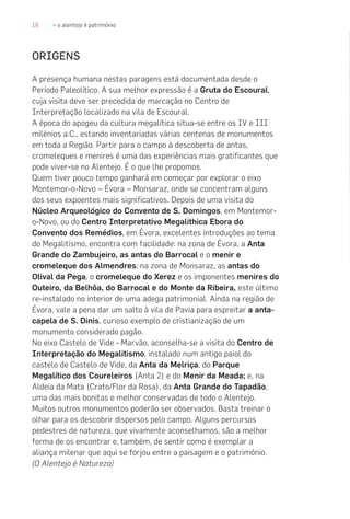 16 » o alentejo é património
ORIGENS
A presença humana nestas paragens está documentada desde o
Período Paleolítico. A sua melhor expressão é a Gruta do Escoural,
cuja visita deve ser precedida de marcação no Centro de
Interpretação localizado na vila de Escoural.
A época do apogeu da cultura megalítica situa-se entre os IV e III
milénios a.C., estando inventariadas várias centenas de monumentos
em toda a Região. Partir para o campo à descoberta de antas,
cromeleques e menires é uma das experiências mais gratificantes que
pode viver-se no Alentejo. É o que lhe propomos.
Quem tiver pouco tempo ganhará em começar por explorar o eixo
Montemor-o-Novo – Évora – Monsaraz, onde se concentram alguns
dos seus expoentes mais significativos. Depois de uma visita do
Núcleo Arqueológico do Convento de S. Domingos, em Montemor-
o-Novo, ou do Centro Interpretativo Megalithica Ebora do
Convento dos Remédios, em Évora, excelentes introduções ao tema
do Megalitismo, encontra com facilidade: na zona de Évora, a Anta
Grande do Zambujeiro, as antas do Barrocal e o menir e
cromeleque dos Almendres; na zona de Monsaraz, as antas do
Olival da Pega, o cromeleque do Xerez e os imponentes menires do
Outeiro, da Belhôa, do Barrocal e do Monte da Ribeira, este último
re-instalado no interior de uma adega patrimonial. Ainda na região de
Évora, vale a pena dar um salto à vila de Pavia para espreitar a anta-
capela de S. Dinis, curioso exemplo de cristianização de um
monumento considerado pagão.
No eixo Castelo de Vide - Marvão, aconselha-se a visita do Centro de
Interpretação do Megalitismo, instalado num antigo paiol do
castelo de Castelo de Vide, da Anta da Melriça, do Parque
Megalítico dos Coureleiros (Anta 2) e do Menir da Meada; e, na
Aldeia da Mata (Crato/Flor da Rosa), da Anta Grande do Tapadão,
uma das mais bonitas e melhor conservadas de todo o Alentejo.
Muitos outros monumentos poderão ser observados. Basta treinar o
olhar para os descobrir dispersos pelo campo. Alguns percursos
pedestres de natureza, que vivamente aconselhamos, são a melhor
forma de os encontrar e, também, de sentir como é exemplar a
aliança milenar que aqui se forjou entre a paisagem e o património.
(O Alentejo é Natureza)
 