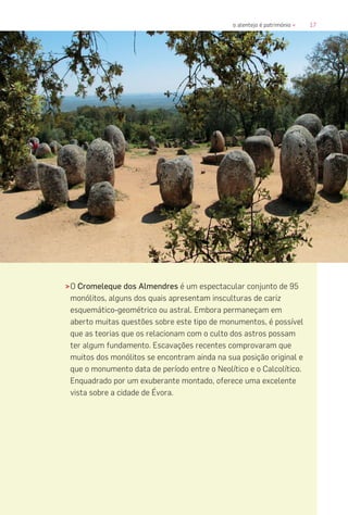 17o alentejo é património «
>O Cromeleque dos Almendres é um espectacular conjunto de 95
monólitos, alguns dos quais apresentam insculturas de cariz
esquemático-geométrico ou astral. Embora permaneçam em
aberto muitas questões sobre este tipo de monumentos, é possível
que as teorias que os relacionam com o culto dos astros possam
ter algum fundamento. Escavações recentes comprovaram que
muitos dos monólitos se encontram ainda na sua posição original e
que o monumento data de período entre o Neolítico e o Calcolítico.
Enquadrado por um exuberante montado, oferece uma excelente
vista sobre a cidade de Évora.
 