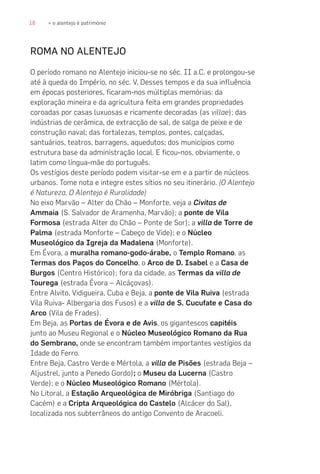 18 » o alentejo é património
ROMA NO ALENTEJO
O período romano no Alentejo iniciou-se no séc. II a.C. e prolongou-se
até à queda do Império, no séc. V. Desses tempos e da sua influência
em épocas posteriores, ficaram-nos múltiplas memórias: da
exploração mineira e da agricultura feita em grandes propriedades
coroadas por casas luxuosas e ricamente decoradas (as villae); das
indústrias de cerâmica, de extracção de sal, de salga de peixe e de
construção naval; das fortalezas, templos, pontes, calçadas,
santuários, teatros, barragens, aquedutos; dos municípios como
estrutura base da administração local. E ficou-nos, obviamente, o
latim como língua-mãe do português.
Os vestígios deste período podem visitar-se em e a partir de núcleos
urbanos. Tome nota e integre estes sítios no seu itinerário. (O Alentejo
é Natureza, O Alentejo é Ruralidade)
No eixo Marvão – Alter do Chão – Monforte, veja a Civitas de
Ammaia (S. Salvador de Aramenha, Marvão); a ponte de Vila
Formosa (estrada Alter do Chão – Ponte de Sor); a villa de Torre de
Palma (estrada Monforte – Cabeço de Vide); e o Núcleo
Museológico da Igreja da Madalena (Monforte).
Em Évora, a muralha romano-godo-árabe, o Templo Romano, as
Termas dos Paços do Concelho, o Arco de D. Isabel e a Casa de
Burgos (Centro Histórico); fora da cidade, as Termas da villa de
Tourega (estrada Évora – Alcáçovas).
Entre Alvito, Vidigueira, Cuba e Beja, a ponte de Vila Ruiva (estrada
Vila Ruiva- Albergaria dos Fusos) e a villa de S. Cucufate e Casa do
Arco (Vila de Frades).
Em Beja, as Portas de Évora e de Avis, os gigantescos capitéis
junto ao Museu Regional e o Núcleo Museológico Romano da Rua
do Sembrano, onde se encontram também importantes vestígios da
Idade do Ferro.
Entre Beja, Castro Verde e Mértola, a villa de Pisões (estrada Beja –
Aljustrel, junto a Penedo Gordo); o Museu da Lucerna (Castro
Verde); e o Núcleo Museológico Romano (Mértola).
No Litoral, a Estação Arqueológica de Miróbriga (Santiago do
Cacém) e a Cripta Arqueológica do Castelo (Alcácer do Sal),
localizada nos subterrâneos do antigo Convento de Aracoeli.
 