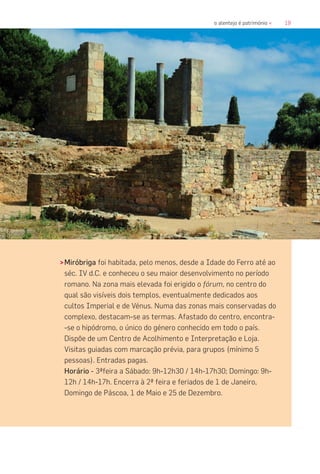 19o alentejo é património «
>Miróbriga foi habitada, pelo menos, desde a Idade do Ferro até ao
séc. IV d.C. e conheceu o seu maior desenvolvimento no período
romano. Na zona mais elevada foi erigido o fórum, no centro do
qual são visíveis dois templos, eventualmente dedicados aos
cultos Imperial e de Vénus. Numa das zonas mais conservadas do
complexo, destacam-se as termas. Afastado do centro, encontra-
-se o hipódromo, o único do género conhecido em todo o país.
Dispõe de um Centro de Acolhimento e Interpretação e Loja.
Visitas guiadas com marcação prévia, para grupos (mínimo 5
pessoas). Entradas pagas.
Horário - 3ªfeira a Sábado: 9h-12h30 / 14h-17h30; Domingo: 9h-
12h / 14h-17h. Encerra à 2ª feira e feriados de 1 de Janeiro,
Domingo de Páscoa, 1 de Maio e 25 de Dezembro.
 