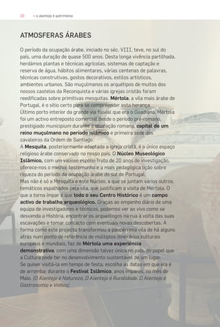 20 » o alentejo é património
ATMOSFERAS ÁRABES
O período da ocupação árabe, iniciado no séc. VIII, teve, no sul do
país, uma duração de quase 500 anos. Desta longa vivência partilhada,
herdámos plantas e técnicas agrícolas, sistemas de captação e
reserva de água, hábitos alimentares, várias centenas de palavras,
técnicas construtivas, gostos decorativos, estilos artísticos,
ambientes urbanos. São muçulmanos os arquétipos de muitos dos
nossos castelos da Reconquista e várias igrejas cristãs foram
reedificadas sobre primitivas mesquitas. Mértola, a vila mais árabe de
Portugal, é o sítio certo para se compreender esta herança.
Último porto interior da grande via fluvial que era o Guadiana, Mértola
foi um activo entreposto comercial desde o período pré-romano,
prestigiado municipium durante a ocupação romana, capital de um
reino muçulmano no período islâmico e primeira sede dos
cavaleiros da Ordem de Santiago.
A Mesquita, posteriormente adaptada a igreja cristã, é o único espaço
religioso árabe conservado no nosso país. O Núcleo Museológico
Islâmico, com um valioso espólio fruto de 20 anos de investigação,
oferece-nos o melhor testemunho e a mais pedagógica lição sobre
riqueza do período da ocupação árabe do sul de Portugal.
Mas não é só a Mesquita e este Núcleo, a que se juntam vários outros
temáticos espalhados pela vila, que justificam a visita de Mértola. O
que a torna ímpar é que todo o seu Centro Histórico é um campo
activo de trabalho arqueológico. Graças ao empenho diário de uma
equipa de investigadores e técnicos, podemos ver ao vivo como se
desvenda a História, encontrar os arqueólogos na rua à volta das suas
escavações e tomar contacto com eventuais novas descobertas. A
forma como este projecto transformou a paupérrima vila de há alguns
atrás num ponto de referência de múltiplos itinerários culturais
europeus e mundiais, faz de Mértola uma experiência
demonstrativa, com uma dimensão talvez única no país, do papel que
a Cultura pode ter no desenvolvimento sustentável de um lugar.
Se quiser visitá-la em tempo de festa, escolha as datas em que ela é
de arromba: durante o Festival Islâmico, anos ímpares, no mês de
Maio. (O Alentejo é Natureza, O Alentejo é Ruralidade, O Alentejo é
Gastronomia e Vinhos)
 