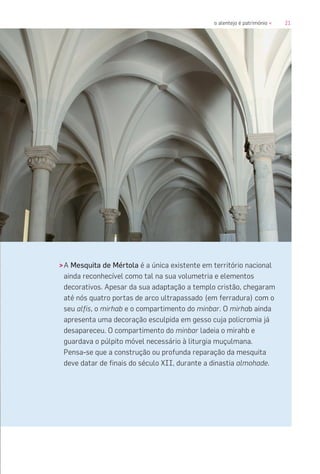 21o alentejo é património «
>A Mesquita de Mértola é a única existente em território nacional
ainda reconhecível como tal na sua volumetria e elementos
decorativos. Apesar da sua adaptação a templo cristão, chegaram
até nós quatro portas de arco ultrapassado (em ferradura) com o
seu alfis, o mirhab e o compartimento do minbar. O mirhab ainda
apresenta uma decoração esculpida em gesso cuja policromia já
desapareceu. O compartimento do minbar ladeia o mirahb e
guardava o púlpito móvel necessário à liturgia muçulmana.
Pensa-se que a construção ou profunda reparação da mesquita
deve datar de finais do século XII, durante a dinastia almohade.
 
