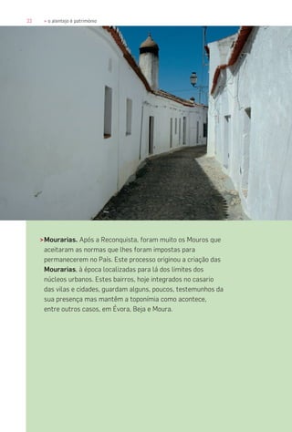 22 » o alentejo é património
>Mourarias. Após a Reconquista, foram muito os Mouros que
aceitaram as normas que lhes foram impostas para
permanecerem no País. Este processo originou a criação das
Mourarias, à época localizadas para lá dos limites dos
núcleos urbanos. Estes bairros, hoje integrados no casario
das vilas e cidades, guardam alguns, poucos, testemunhos da
sua presença mas mantêm a toponímia como acontece,
entre outros casos, em Évora, Beja e Moura.
 
