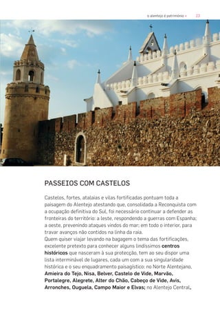 23o alentejo é património «
PASSEIOS COM CASTELOS
Castelos, fortes, atalaias e vilas fortificadas pontuam toda a
paisagem do Alentejo atestando que, consolidada a Reconquista com
a ocupação definitiva do Sul, foi necessário continuar a defender as
fronteiras do território: a leste, respondendo a guerras com Espanha;
a oeste, prevenindo ataques vindos do mar; em todo o interior, para
travar avanços não contidos na linha da raia.
Quem quiser viajar levando na bagagem o tema das fortificações,
excelente pretexto para conhecer alguns lindíssimos centros
históricos que nasceram à sua protecção, tem ao seu dispor uma
lista interminável de lugares, cada um com a sua singularidade
histórica e o seu enquadramento paisagístico: no Norte Alentejano,
Amieira do Tejo, Nisa, Belver, Castelo de Vide, Marvão,
Portalegre, Alegrete, Alter do Chão, Cabeço de Vide, Avis,
Arronches, Ouguela, Campo Maior e Elvas; no Alentejo Central,
 