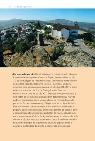 24 » o alentejo é património
>Fortaleza de Marvão. Construída no morro mais inóspito, abrupto,
inacessível e escarpado da Serra do Sapoio, testemunhou, no séc.
IX, as atribulações do rebelde do Islão, Ibn Maruan, nome célebre
de que terá nascido o topónimo Marvão. Foi, depois, um posto
avançado para as tropas cristãs entre os séculos XII-XIII e palco
de toda a posterior História de Portugal até às Guerras
Peninsulares e Liberais do séc. XIX. Exemplarmente conservada e
com todas as fases da sua evolução bem documentadas, Marvão
pode ser considerada como um paradigma da história de grande
parte das fortalezas do Alentejo. Só por isso, seria digna de visita.
Mas Marvão tem outros encantos. Contra todas as evidências, a
pequena povoação que nasceu e cresceu à sombra do castelo, com
o casario trepando ao sabor dos acidentes do morro, naquele local
ermo a que chamam “ninho de águias”, permaneceu intacta, durante
séculos e séculos apertada pela mesma cerca. E assim se mantém
hoje, como exemplo da arquitectura erudita e popular, entre a
ancestral austeridade do granito e a renovada leveza da cal.
 
