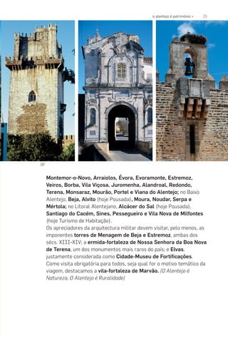 25o alentejo é património «
Montemor-o-Novo, Arraiolos, Évora, Evoramonte, Estremoz,
Veiros, Borba, Vila Viçosa, Juromenha, Alandroal, Redondo,
Terena, Monsaraz, Mourão, Portel e Viana do Alentejo; no Baixo
Alentejo, Beja, Alvito (hoje Pousada), Moura, Noudar, Serpa e
Mértola; no Litoral Alentejano, Alcácer do Sal (hoje Pousada),
Santiago do Cacém, Sines, Pessegueiro e Vila Nova de Milfontes
(hoje Turismo de Habitação).
Os apreciadores da arquitectura militar devem visitar, pelo menos, as
imponentes torres de Menagem de Beja e Estremoz, ambas dos
sécs. XIII-XIV; a ermida-fortaleza de Nossa Senhora da Boa Nova
de Terena, um dos monumentos mais raros do país; e Elvas,
justamente considerada como Cidade-Museu de Fortificações.
Como visita obrigatória para todos, seja qual for o motivo temático da
viagem, destacamos a vila-fortaleza de Marvão. (O Alentejo é
Natureza, O Alentejo é Ruralidade)
DF
 