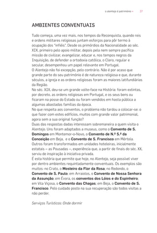 27o alentejo é património «
AMBIENTES CONVENTUAIS
Tudo começa, uma vez mais, nos tempos da Reconquista, quando reis
e ordens militares religiosas juntam esforços para pôr termo à
ocupação dos “infiéis”. Desde os primórdios da Nacionalidade ao séc.
XIX, primeiro pelo apoio militar, depois pela nem sempre pacífica
missão de civilizar, evangelizar, educar e, nos tempos negros da
Inquisição, de defender a ortodoxia católica, o Clero, regular e
secular, desempenhou um papel relevante em Portugal.
O Alentejo não foi excepção, pelo contrário. Não é por acaso que
grande parte do seu património é de natureza religiosa e que, durante
séculos, a igreja e as ordens religiosas foram as maiores latifundiárias
da Região.
No séc. XIX, deu-se um grande volte-face na História: foram extintas,
por decreto, as ordens religiosas em Portugal, e os seus bens ou
ficaram na posse do Estado ou foram vendidos em hasta pública a
algumas abastadas famílias da época.
No que respeita aos conventos, o problema não tardou a colocar-se: o
que fazer com estes edifícios, muitos com grande valor patrimonial,
agora sem a sua original função?
Duas das respostas dadas interessam sobremaneira a quem visita o
Alentejo. Uns foram adaptados a museus, como o Convento de S.
Domingos em Montemor-o-Novo, o Convento de N.ª S.ª da
Conceição em Beja, e o Convento de S. Francisco em Mértola.
Outros foram transformados em unidades hoteleiras, inicialmente
estatais – as Pousadas –, experiência que, a partir de finais do séc. XX,
serviu de inspiração à iniciativa privada.
É esta história que permite que hoje, no Alentejo, seja possível viver
por dentro ambientes requintadamente conventuais. Os exemplos são
muitos: no Crato, o Mosteiro da Flor da Rosa; no Redondo, o
Convento de S. Paulo; em Arraiolos, o Convento de Nossa Senhora
da Assunção; em Évora, os conventos dos Lóios e do Espinheiro;
em Vila Viçosa, o Convento das Chagas; em Beja, o Convento de S.
Francisco. Pelo cuidado posto na sua recuperação são todos visitas a
não perder.
Serviços Turísticos: Onde dormir
 