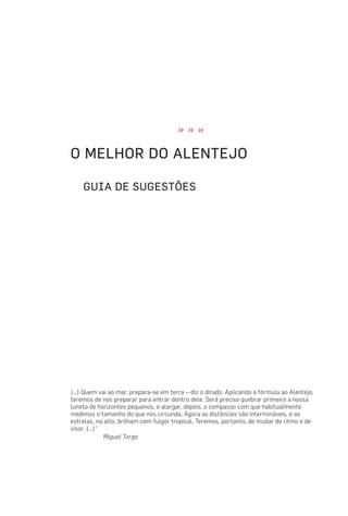 » » »
O MELHOR DO ALENTEJO
GUIA DE SUGESTÕES
(…) Quem vai ao mar, prepara-se em terra – diz o ditado. Aplicando a fórmula ao Alentejo,
teremos de nos preparar para entrar dentro dele. Será preciso quebrar primeiro a nossa
luneta de horizontes pequenos, e alargar, depois, o compasso com que habitualmente
medimos o tamanho do que nos circunda. Agora as distâncias são intermináveis, e as
estrelas, no alto, brilham com fulgor tropical. Teremos, portanto, de mudar de ritmo e de
visor. (…)”
Miguel Torga
 