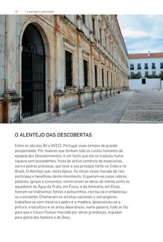 28 » o alentejo é património
O ALENTEJO DAS DESCOBERTAS
Entre os séculos XV e XVIII, Portugal viveu tempos de grande
prosperidade. Por maiores que tenham sido os custos humanos da
epopeia dos Descobrimentos, é um facto que ela se traduziu numa
riqueza sem precedentes, fruto do activo comércio de especiarias,
ouro e pedras preciosas, que teve a sua principal fonte na Índia e no
Brasil. O Alentejo que, nesta época, foi várias vezes morada de reis,
participou e beneficiou deste movimento. Ergueram-se casas nobres,
palácios, igrejas e conventos, construíram-se obras de monta como os
aquedutos da Água da Prata, em Évora, e da Amoreira, em Elvas,
fizeram-se lindíssimas fontes e pelourinhos, recriou-se e embelezou-
se o existente. Chamaram-se artistas nacionais e estrangeiros,
trabalhou-se com mestria a pedra e a madeira, desenvolveu-se a
pintura, a escultura e as artes decorativas, numa palavra, tudo se fez
para que o futuro ficasse marcado por obras grandiosas, erguidas
para glória dos homens e de Deus.
 