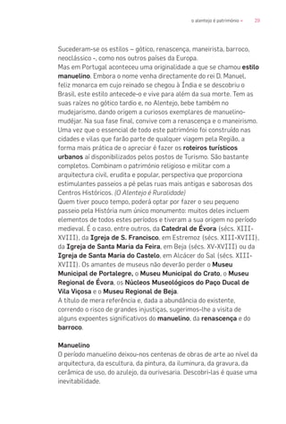 29o alentejo é património «
Sucederam-se os estilos – gótico, renascença, maneirista, barroco,
neoclássico -, como nos outros países da Europa.
Mas em Portugal aconteceu uma originalidade a que se chamou estilo
manuelino. Embora o nome venha directamente do rei D. Manuel,
feliz monarca em cujo reinado se chegou à Índia e se descobriu o
Brasil, este estilo antecede-o e vive para além da sua morte. Tem as
suas raízes no gótico tardio e, no Alentejo, bebe também no
mudejarismo, dando origem a curiosos exemplares de manuelino-
mudéjar. Na sua fase final, convive com a renascença e o maneirismo.
Uma vez que o essencial de todo este património foi construído nas
cidades e vilas que farão parte de qualquer viagem pela Região, a
forma mais prática de o apreciar é fazer os roteiros turísticos
urbanos aí disponibilizados pelos postos de Turismo. São bastante
completos. Combinam o património religioso e militar com a
arquitectura civil, erudita e popular, perspectiva que proporciona
estimulantes passeios a pé pelas ruas mais antigas e saborosas dos
Centros Históricos. (O Alentejo é Ruralidade)
Quem tiver pouco tempo, poderá optar por fazer o seu pequeno
passeio pela História num único monumento: muitos deles incluem
elementos de todos estes períodos e tiveram a sua origem no período
medieval. É o caso, entre outros, da Catedral de Évora (sécs. XIII-
XVIII), da Igreja de S. Francisco, em Estremoz (sécs. XIII-XVIII),
da Igreja de Santa Maria da Feira, em Beja (sécs. XV-XVIII) ou da
Igreja de Santa Maria do Castelo, em Alcácer do Sal (sécs. XIII-
XVIII). Os amantes de museus não deverão perder o Museu
Municipal de Portalegre, o Museu Municipal do Crato, o Museu
Regional de Évora, os Núcleos Museológicos do Paço Ducal de
Vila Viçosa e o Museu Regional de Beja.
A título de mera referência e, dada a abundância do existente,
correndo o risco de grandes injustiças, sugerimos-lhe a visita de
alguns expoentes significativos do manuelino, da renascença e do
barroco.
Manuelino
O período manuelino deixou-nos centenas de obras de arte ao nível da
arquitectura, da escultura, da pintura, da iluminura, da gravura, da
cerâmica de uso, do azulejo, da ourivesaria. Descobri-las é quase uma
inevitabilidade.
 