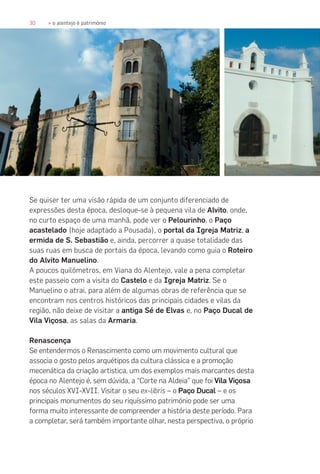 30 » o alentejo é património
Se quiser ter uma visão rápida de um conjunto diferenciado de
expressões desta época, desloque-se à pequena vila de Alvito, onde,
no curto espaço de uma manhã, pode ver o Pelourinho, o Paço
acastelado (hoje adaptado a Pousada), o portal da Igreja Matriz, a
ermida de S. Sebastião e, ainda, percorrer a quase totalidade das
suas ruas em busca de portais da época, levando como guia o Roteiro
do Alvito Manuelino.
A poucos quilómetros, em Viana do Alentejo, vale a pena completar
este passeio com a visita do Castelo e da Igreja Matriz. Se o
Manuelino o atrai, para além de algumas obras de referência que se
encontram nos centros históricos das principais cidades e vilas da
região, não deixe de visitar a antiga Sé de Elvas e, no Paço Ducal de
Vila Viçosa, as salas da Armaria.
Renascença
Se entendermos o Renascimento como um movimento cultural que
associa o gosto pelos arquétipos da cultura clássica e a promoção
mecenática da criação artistica, um dos exemplos mais marcantes desta
época no Alentejo é, sem dúvida, a “Corte na Aldeia” que foi Vila Viçosa
nos séculos XVI-XVII. Visitar o seu ex-libris – o Paço Ducal – e os
principais monumentos do seu riquíssimo património pode ser uma
forma muito interessante de compreender a história deste período. Para
a completar, será também importante olhar, nesta perspectiva, o próprio
 