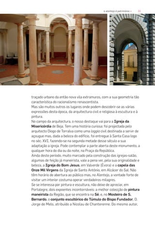 31o alentejo é património «
traçado urbano da então nova vila extramuros, com a sua geometria tão
característica do racionalismo renascentista.
Mas são muitos outros os lugares onde podem descobrir-se as várias
expressões desta época, da arquitectura civil e religiosa à escultura e à
pintura.
No campo da arquitectura, o nosso destaque vai para a Igreja da
Misericórdia de Beja. Tem uma história curiosa: foi projectada pelo
arquitecto Diogo de Torralva como uma loggia civil destinada a servir de
açougue mas, dada a beleza do edifício, foi entregue à Santa Casa logo
no séc. XVI, fazendo-se na segunda metade desse século a sua
adaptação a igreja. Pode contemplar a parte aberta deste monumento, a
qualquer hora do dia ou da noite, na Praça da República.
Ainda deste período, muito marcado pela construção das igrejas-salão,
algumas de feição já maneirista, vale a pena ver, pela sua originalidade e
beleza, a Igreja do Bom Jesus, em Valverde (Évora) e a capela das
Onze Mil Virgens da Igreja de Santo António, em Alcácer do Sal. Não
têm horário de abertura ao público mas, no Alentejo, a vontade forte de
visitar um interior costuma operar verdadeiros milagres.
Se se interessa por pintura e escultura, não deixe de apreciar, em
Portalegre, dois expoentes incontornáveis: a melhor colecção de pintura
maneirista da Região, que se encontra na Sé; e, no Mosteiro de S.
Bernardo, o conjunto escultórico do Túmulo do Bispo Fundador, D.
Jorge de Melo, atribuído a Nicolau de Chanterenne. Do mesmo autor,
 