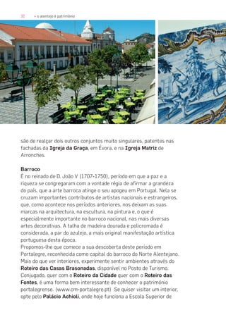 32 » o alentejo é património
são de realçar dois outros conjuntos muito singulares, patentes nas
fachadas da Igreja da Graça, em Évora, e na Igreja Matriz de
Arronches.
Barroco
É no reinado de D. João V (1707-1750), período em que a paz e a
riqueza se congregaram com a vontade régia de afirmar a grandeza
do país, que a arte barroca atinge o seu apogeu em Portugal. Nela se
cruzam importantes contributos de artistas nacionais e estrangeiros,
que, como acontece nos períodos anteriores, nos deixam as suas
marcas na arquitectura, na escultura, na pintura e, o que é
especialmente importante no barroco nacional, nas mais diversas
artes decorativas. A talha de madeira dourada e policromada é
considerada, a par do azulejo, a mais original manifestação artística
portuguesa desta época.
Propomos-lhe que comece a sua descoberta deste período em
Portalegre, reconhecida como capital do barroco do Norte Alentejano.
Mais do que ver interiores, experimente sentir ambientes através do
Roteiro das Casas Brasonadas, disponível no Posto de Turismo.
Conjugado, quer com o Roteiro da Cidade quer com o Roteiro das
Fontes, é uma forma bem interessante de conhecer o património
portalegrense. (www.cm-portalegre.pt) Se quiser visitar um interior,
opte pelo Palácio Achioli, onde hoje funciona a Escola Superior de
 