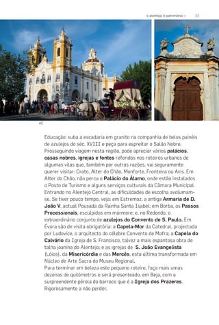 33o alentejo é património «
Educação: suba a escadaria em granito na companhia de belos painéis
de azulejos do séc. XVIII e peça para espreitar o Salão Nobre.
Prosseguindo viagem nesta região, pode apreciar vários palácios,
casas nobres, igrejas e fontes referidos nos roteiros urbanos de
algumas vilas que, também por outras razões, vai seguramente
querer visitar: Crato, Alter do Chão, Monforte, Fronteira ou Avis. Em
Alter do Chão, não perca o Palácio do Álamo, onde estão instalados
o Posto de Turismo e alguns serviços culturais da Câmara Municipal.
Entrando no Alentejo Central, as dificuldades de escolha avolumam-
se. Se tiver pouco tempo, veja: em Estremoz, a antiga Armaria de D.
João V, actual Pousada da Rainha Santa Isabel; em Borba, os Passos
Processionais, esculpidos em mármore; e, no Redondo, o
extraordinário conjunto de azulejos do Convento de S. Paulo. Em
Évora são de visita obrigatória: a Capela-Mor da Catedral, projectada
por Ludovice, o arquitecto do célebre Convento de Mafra; a Capela do
Calvário da Igreja de S. Francisco, talvez a mais espantosa obra de
talha joanina do Alentejo; e as igrejas de S. João Evangelista
(Lóios), da Misericórdia e das Mercês, esta última transformada em
Núcleo de Arte Sacra do Museu Regional.
Para terminar em beleza este pequeno roteiro, faça mais umas
dezenas de quilómetros e será presenteado, em Beja, com a
surpreendente pérola do barroco que é a Igreja dos Prazeres.
Rigorosamente a não perder.
AC
 