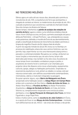 35o alentejo é património «
NO TERCEIRO MILÉNIO
Dêmos agora um salto até aos nossos dias, deixando pelo caminho os
revivalismos do séc. XIX, a arquitectura do ferro que acompanhou a
chegada do comboio ao interior, os modernismos do princípio do séc. XX e
a pesada arquitectura que caracterizou o período do chamado Estado
Novo dos tempos da ditadura de Salazar.
Desses tempos, retenhamos os painéis de azulejos das estações de
caminho de ferro, lugares a visitar; e uma referência simbólica cheia de
futuro: foi em 1919 que se criou, em Évora, a primeira associação civil para a
defesa do Património – o Grupo Pró-Évora – que, antecipando-se a causas
muito posteriores, defendeu a muralha de Évora do seu desmantelamento,
propôs a classificação de dezenas de monumentos da cidade e promoveu a
limpeza do magnífico Claustro da Sé, à época cheio de entulho.
A partir da segunda metade do século XX, iniciou-se no Alentejo um
processo de reabilitação urbana dos seus centros históricos, que nos
permite, hoje, experimentar ao vivo uma interessante aliança entre o
passado e a contemporaneidade. Recuperou-se o antigo, atribuíram-se
novas funções a monumentos que, de outra forma, teriam sido
destruídos pelo tempo, mas também se fez obra nova. Escultores do
nosso tempo foram convidados a embelezar praças e jardins, e
arquitectos de renome foram e continuam a ser chamados para
projectar obras tão díspares como novas urbanizações, equipamentos
culturais, igrejas, adegas ou habitações particulares. Inspiradas no
essencial da arquitectura rural, pintam as cidades e o campo, este por
natureza conservador, com edifícios assumidamente contemporâneos,
minimalistas, sóbrios e muito bem integrados na paisagem.
Se quiser apreciar alguns, veja o Bairro da Malagueira em Évora
(projectado como habitação social) e a Adega Mayor em Campo Maior,
ambos com a assinatura de Siza Vieira; o Centro de Artes de Sines, do
Atelier Aires Mateus; o Fluviário de Mora, do Atelier Promontório
Arquitectos; a Adega da Herdade de Rocim, em Cuba, de Carlos
Vitorino; ou, completamente inesperada numa minúscula aldeia
alentejana, a nova Igreja Paroquial de Albergaria dos Fusos, de Victor
Figueiredo e Jorge Filipe Pinto.
Estes e muitos outros, como as esculturas de João Cutileiro em Évora,
ou a aposta de Elvas no seu Museu de Arte Contemporânea – instalado
num edifício barroco do séc. XVIII – são sinais dos tempos a não perder.
 