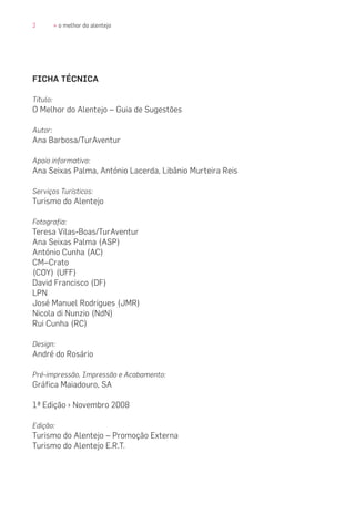 2 » o melhor do alentejo
FICHA TÉCNICA
Título:
O Melhor do Alentejo – Guia de Sugestões
Autor:
Ana Barbosa/TurAventur
Apoio informativo:
Ana Seixas Palma, António Lacerda, Libânio Murteira Reis
Serviços Turísticos:
Turismo do Alentejo
Fotografia:
Teresa Vilas-Boas/TurAventur
Ana Seixas Palma (ASP)
António Cunha (AC)
CM–Crato
(COY) (UFF)
David Francisco (DF)
LPN
José Manuel Rodrigues (JMR)
Nicola di Nunzio (NdN)
Rui Cunha (RC)
Design:
André do Rosário
Pré-impressão, Impressão e Acabamento:
Gráfica Maiadouro, SA
1ª Edição › Novembro 2008
Edição:
Turismo do Alentejo – Promoção Externa
Turismo do Alentejo E.R.T.
 