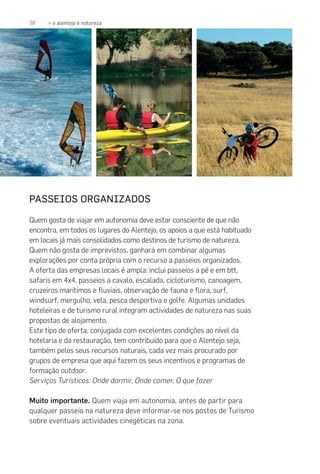 38 » o alentejo é natureza
PASSEIOS ORGANIZADOS
Quem gosta de viajar em autonomia deve estar consciente de que não
encontra, em todos os lugares do Alentejo, os apoios a que está habituado
em locais já mais consolidados como destinos de turismo de natureza.
Quem não gosta de imprevistos, ganhará em combinar algumas
explorações por conta própria com o recurso a passeios organizados.
A oferta das empresas locais é ampla: inclui passeios a pé e em btt,
safaris em 4x4, passeios a cavalo, escalada, cicloturismo, canoagem,
cruzeiros marítimos e fluviais, observação de fauna e flora, surf,
windsurf, mergulho, vela, pesca desportiva e golfe. Algumas unidades
hoteleiras e de turismo rural integram actividades de natureza nas suas
propostas de alojamento.
Este tipo de oferta, conjugada com excelentes condições ao nível da
hotelaria e da restauração, tem contribuído para que o Alentejo seja,
também pelos seus recursos naturais, cada vez mais procurado por
grupos de empresa que aqui fazem os seus incentivos e programas de
formação outdoor.
Serviços Turísticos: Onde dormir, Onde comer, O que fazer
Muito importante. Quem viaja em autonomia, antes de partir para
qualquer passeio na natureza deve informar-se nos postos de Turismo
sobre eventuais actividades cinegéticas na zona.
 