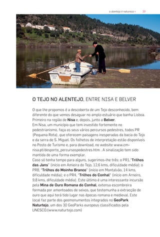 39o alentejo é natureza «
O TEJO NO ALENTEJO, ENTRE NISA E BELVER
O que lhe propomos é a descoberta de um Tejo desconhecido, bem
diferente do que vemos desaguar no amplo estuário que banha Lisboa.
Primeiro na região de Nisa e, depois, junto a Belver.
Em Nisa, um município que tem investido fortemente no
pedestrianismo, faça os seus vários percursos pedestres, todos PR
(Pequena Rota), que oferecem paisagens inesperadas da bacia do Tejo
e da serra de S. Miguel. Os folhetos de interpretação estão disponíveis
no Posto de Turismo e, para download, no website www.cm-
nisa.pt/desporto_percursospedestres.htm . A sinalização tem sido
mantida de uma forma exemplar.
Caso só tenha tempo para alguns, sugerimos-lhe três: o PR1,“Trilhos
das Jans” (início em Amieira do Tejo, 12,6 kms, dificuldade média); o
PR8, “Trilhos do Moinho Branco” (início em Montalvão, 14 kms,
dificuldade média); e o PR4, “Trilhos do Conhal” (início em Arneiro,
9,8 kms, dificuldade média). Este último é uma interessante incursão
pela Mina de Ouro Romana do Conhal, extensa escombreira
formada por amontoados de seixos, que testemunha a extracção de
ouro que aqui terá tido lugar nas épocas romana e medieval. Este
local faz parte dos geomonumentos integrados no GeoPark
Naturtejo, um dos 30 GeoParks europeus classificados pela
UNESCO.(www.naturtejo.com)
 