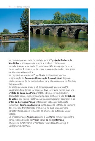 44 » o alentejo é natureza
No caminho para o ponto de partida, suba à Igreja da Senhora da
Vila Velha, visite-a que vale a pena, e encha os olhos com a
panorâmica que se desfruta do miradouro. Não se esqueça de levar
farnel: as 3 ou 4 horas previstas para o passeio são curtas para gozar
os sítios que vai encontrar.
No regresso, descanse na Praia Fluvial e informe-se sobre a
programação do Centro de Observação Astronómica integrado
neste complexo. Se for noite de observar o céu, não perca: no Alentejo
é de excepção.
Se gosta mesmo de andar a pé, tem mais quatro percursos PR
sinalizados. Se o tempo for escasso, deve fazer pelo menos mais um:
a “Rota da Serra das Penas” (PR 5, 11 kms, cerca de 3h30m,
dificuldade baixa), excelente pretexto para conhecer a vila de Cabeço
de Vide, o seu Centro Histórico, as suas antiquíssimas azinhagas e as
antas da Serra das Penas. Estando em Cabeço de Vide, visite
também as Termas da Sulfúrea, junto da antiga Estação de Caminho
de Ferro, hoje transformada em hotel, e na qual se conservam
característicos painéis temáticos de azulejos da autoria de Jorge
Colaço.
Se prosseguir para Vaiamonte rumo a Monforte, tem novo encontro
com a Ribeira Grande na Praia Fluvial da Ponte Romana.
(O Alentejo é Património, O Alentejo é Ruralidade, O Alentejo é
Gastronomia e Vinhos).
 