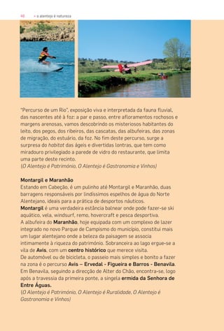46 » o alentejo é natureza
“Percurso de um Rio”, exposição viva e interpretada da fauna fluvial,
das nascentes até à foz: a par e passo, entre afloramentos rochosos e
margens arenosas, vamos descobrindo os misteriosos habitantes do
leito, dos pegos, dos ribeiros, das cascatas, das albufeiras, das zonas
de migração, do estuário, da foz. No fim deste percurso, surge a
surpresa do habitat das ágeis e divertidas lontras, que tem como
miradouro privilegiado a parede de vidro do restaurante, que limita
uma parte deste recinto.
(O Alentejo é Património, O Alentejo é Gastronomia e Vinhos)
Montargil e Maranhão
Estando em Cabeção, é um pulinho até Montargil e Maranhão, duas
barragens responsáveis por lindíssimos espelhos de água do Norte
Alentejano, ideais para a prática de desportos náuticos.
Montargil é uma verdadeira estância balnear onde pode fazer-se ski
aquático, vela, windsurf, remo, hovercraft e pesca desportiva.
A albufeira do Maranhão, hoje equipada com um complexo de lazer
integrado no novo Parque de Campismo do município, constitui mais
um lugar alentejano onde a beleza da paisagem se associa
intimamente à riqueza do património. Sobranceira ao lago ergue-se a
vila de Avis, com um centro histórico que merece visita.
De automóvel ou de bicicleta, o passeio mais simples e bonito a fazer
na zona é o percurso Avis – Ervedal - Figueira e Barros - Benavila.
Em Benavila, seguindo a direcção de Alter do Chão, encontra-se, logo
após a travessia da primeira ponte, a singela ermida da Senhora de
Entre Águas.
(O Alentejo é Património, O Alentejo é Ruralidade, O Alentejo é
Gastronomia e Vinhos)
 