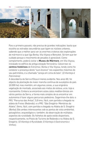 48 » o alentejo é natureza
Para o primeiro passeio, não precisa de grandes indicações: basta que
escolha as estradas secundárias que ligam os núcleos urbanos,
sabendo que a melhor para ver as enormes crateras das explorações
de mármore é a que liga Borba, Vila Viçosa e Bencatel. Só tem que ter
cuidado porque o movimento de pesados é apreciável. Como
complemento, poderá visitar o Museu do Mármore, em Vila Viçosa,
instalado no edifício da antiga estação ferroviária. Calcorrear os
centros históricos de Estremoz, Borba e Vila Viçosa, tendo como fio
condutor a presença deste “ouro branco” nos expoentes máximos do
seu património, é a chamada “cereja em cima do bolo”. (O Alentejo é
Património)
A descoberta da Serra d’Ossa é menos evidente. Nos anos 60, foi
objecto da plantação da maior mancha contínua de eucaliptos do país
(6.000 ha) mas mantém, em algumas zonas, a sua originária
vegetação de montado, associada aos matos de esteva, urze, tojo e
rosmaninho. Embora se encontrem estes oásis mediterrânicos em
vários pontos da Serra, a forma mais simples de os encontrar em
autonomia é fazer alguns percursos pedestres. Sugerimos-lhe dois: o
PR1 “Percurso das Antas”, 5,9 kms, fácil, com partida e chegada na
aldeia do Freixo (Redondo); e o PR1 “São Gregório- Memórias da
Aldeia”, 5kms, fácil, com partida e chegada na Aldeia de S. Gregório
(Borba).São ambos interessantes sob os pontos de vista ambiental,
paisagístico, arqueológico e, também, da observação de múltiplos
aspectos da ruralidade. Os folhetos de apoio estão disponíveis,
respectivamente, no Posto de Turismo de Redondo e na Aldeia de S.
Gregório. (O Alentejo é Ruralidade. O Alentejo é Gastronomia e
Vinhos).
 